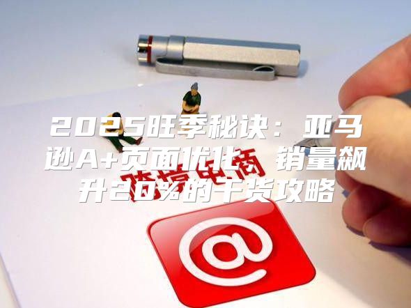 2025旺季秘诀：亚马逊A+页面优化，销量飙升20%的干货攻略