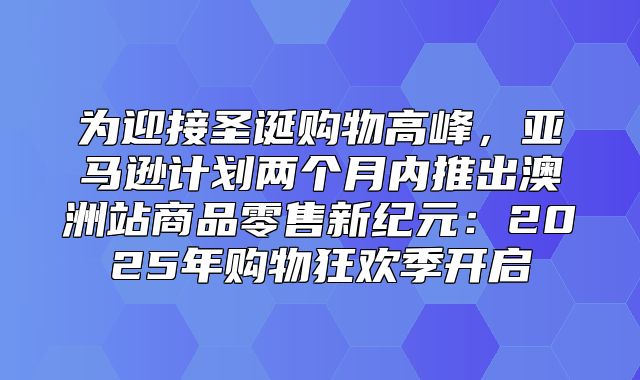 为迎接圣诞购物高峰，亚马逊计划两个月内推出澳洲站商品零售新纪元：2025年购物狂欢季开启