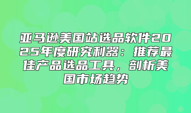 亚马逊美国站选品软件2025年度研究利器：推荐最佳产品选品工具，剖析美国市场趋势