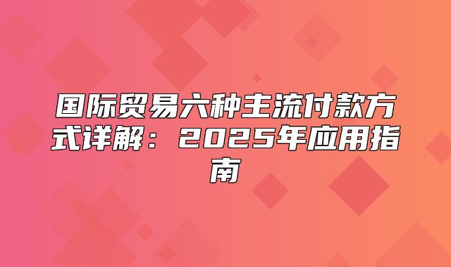 国际贸易六种主流付款方式详解：2025年应用指南