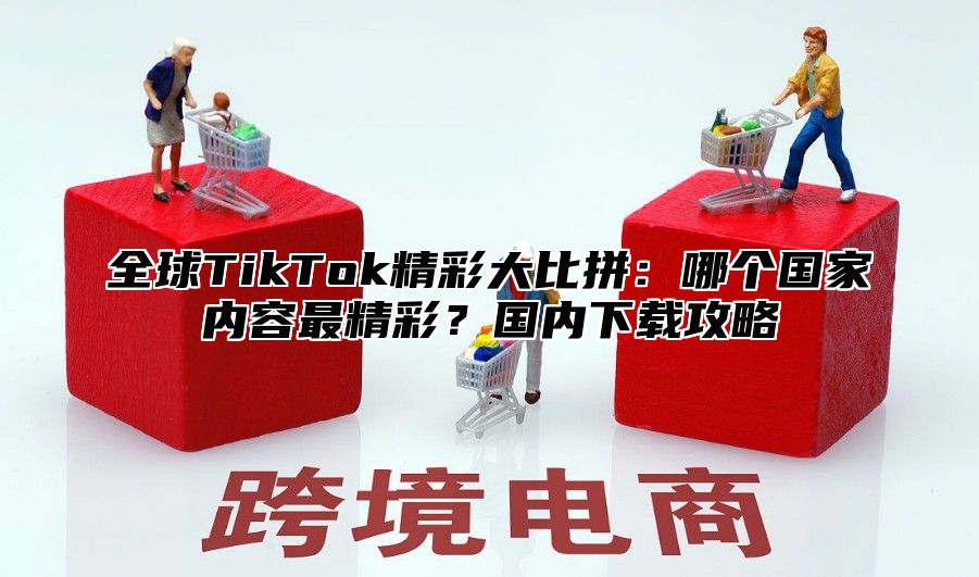 全球TikTok精彩大比拼：哪个国家内容最精彩？国内下载攻略