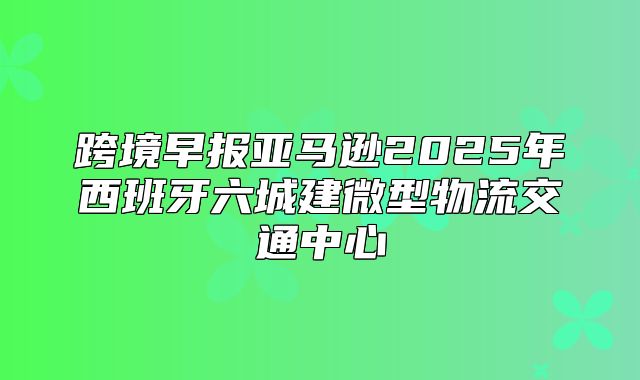 跨境早报亚马逊2025年西班牙六城建微型物流交通中心