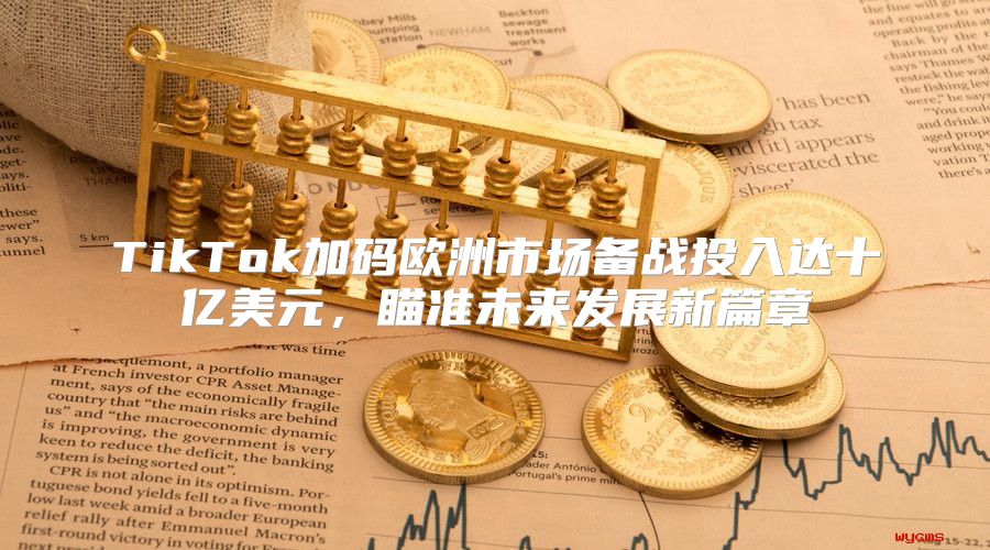 TikTok加码欧洲市场备战投入达十亿美元，瞄准未来发展新篇章