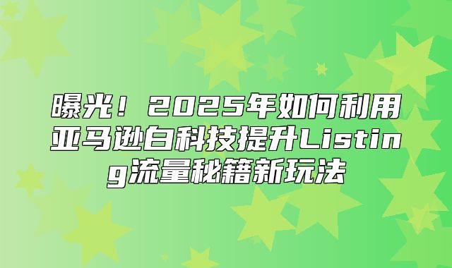 曝光！2025年如何利用亚马逊白科技提升Listing流量秘籍新玩法