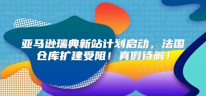 亚马逊瑞典新站计划启动，法国仓库扩建受阻！真假待解！