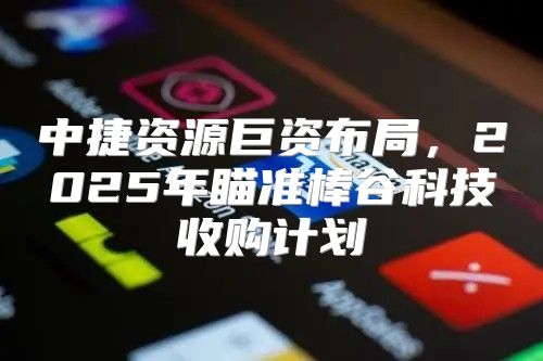 中捷资源巨资布局，2025年瞄准棒谷科技收购计划