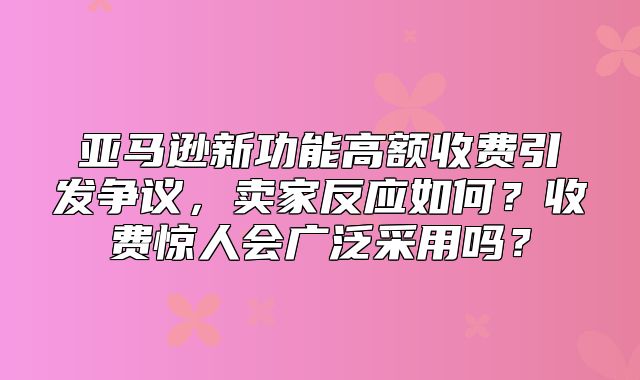 亚马逊新功能高额收费引发争议，卖家反应如何？收费惊人会广泛采用吗？