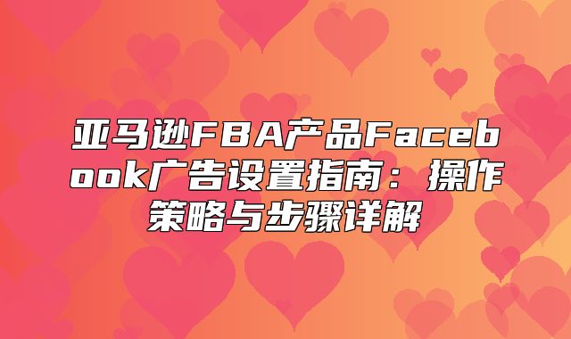 亚马逊FBA产品Facebook广告设置指南：操作策略与步骤详解