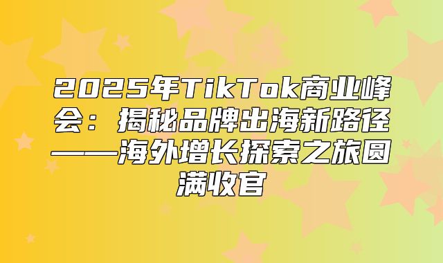 2025年TikTok商业峰会：揭秘品牌出海新路径——海外增长探索之旅圆满收官