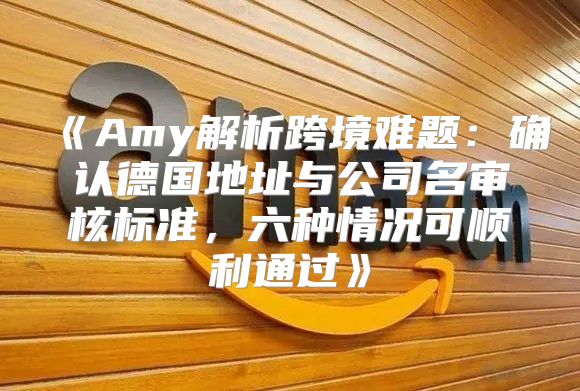 Amy解析跨境难题：确认德国地址与公司名审核标准，六种情况可顺利通过