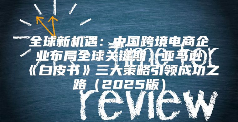 全球新机遇：中国跨境电商企业布局全球关键期，亚马逊白皮书三大策略引领成功之路2025版