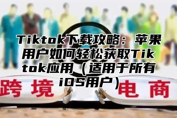 Tiktok下载攻略：苹果用户如何轻松获取Tiktok应用适用于所有iOS用户
