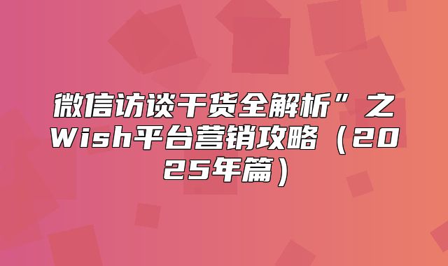 微信访谈干货全解析”之Wish平台营销攻略2025年篇
