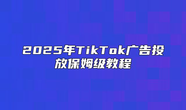 2025年TikTok广告投放保姆级教程