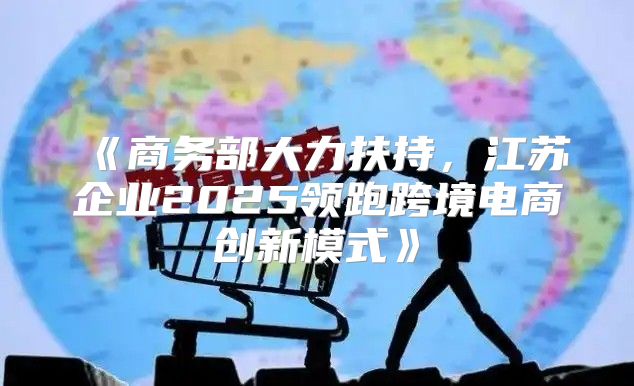 商务部大力扶持，江苏企业2025领跑跨境电商创新模式