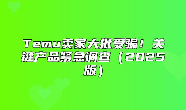 Temu卖家大批受骗！关键产品紧急调查2025版