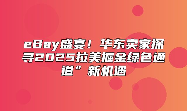 eBay盛宴！华东卖家探寻2025拉美掘金绿色通道”新机遇