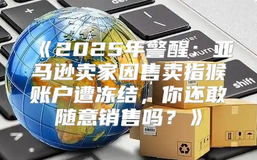2025年警醒：亚马逊卖家因售卖指猴账户遭冻结，你还敢随意销售吗？