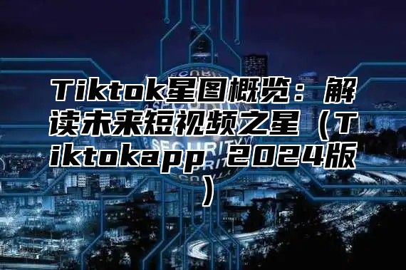 Tiktok星图概览：解读未来短视频之星Tiktokapp 2025版