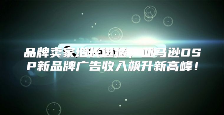 品牌卖家增长迅猛，亚马逊DSP新品牌广告收入飙升新高峰！