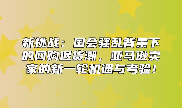 新挑战：国会骚乱背景下的网购退货潮，亚马逊卖家的新一轮机遇与考验！