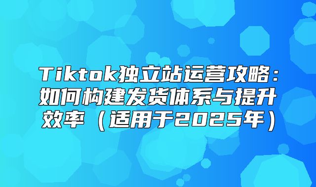 Tiktok独立站运营攻略：如何构建发货体系与提升效率适用于2025年