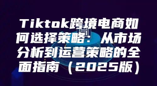Tiktok跨境电商如何选择策略：从市场分析到运营策略的全面指南2025版