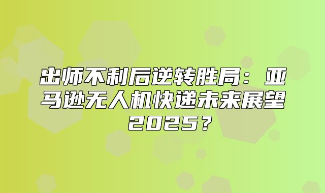 出师不利后逆转胜局：亚马逊无人机快递未来展望 2025？