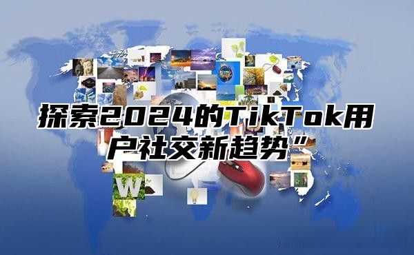 探索2025的TikTok用户社交新趋势”