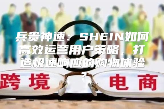 兵贵神速：SHEIN如何高效运营用户策略，打造极速响应的购物体验？
