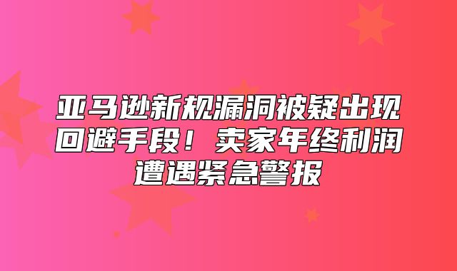 亚马逊新规漏洞被疑出现回避手段！卖家年终利润遭遇紧急警报