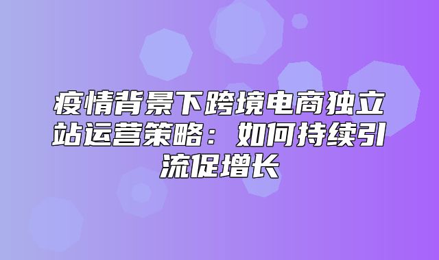 疫情背景下跨境电商独立站运营策略：如何持续引流促增长