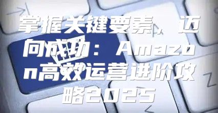 掌握关键要素，迈向成功：Amazon高效运营进阶攻略2025