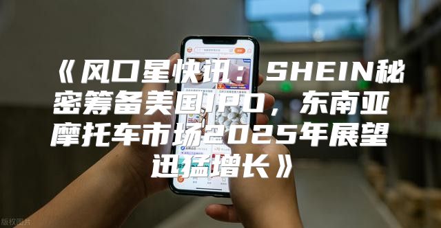 风口星快讯：SHEIN秘密筹备美国IPO，东南亚摩托车市场2025年展望迅猛增长