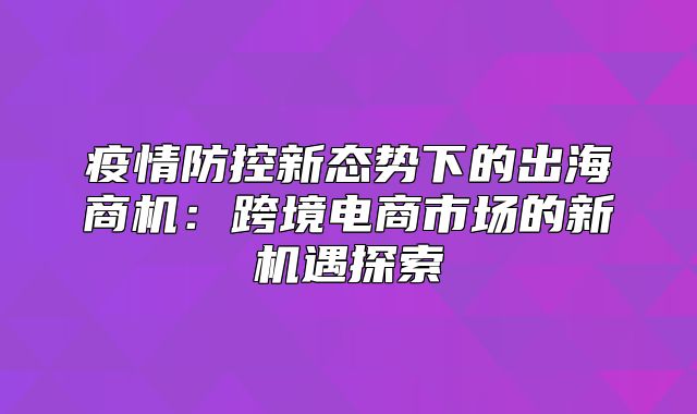 疫情防控新态势下的出海商机：跨境电商市场的新机遇探索