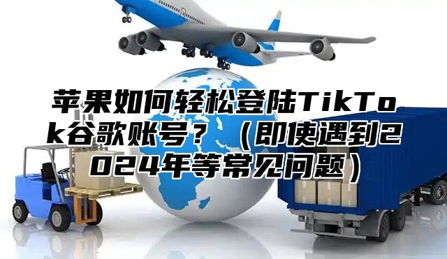 苹果如何轻松登陆TikTok谷歌账号？即使遇到2025年等常见问题