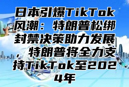 日本引爆TikTok风潮：特朗普松绑封禁决策助力发展，特朗普将全力支持TikTok至2025年