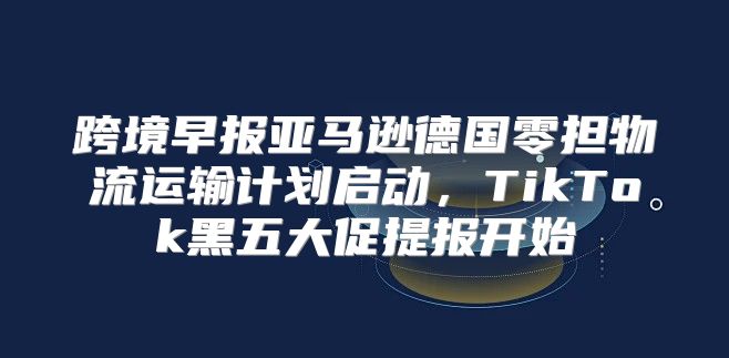 跨境早报亚马逊德国零担物流运输计划启动，TikTok黑五大促提报开始