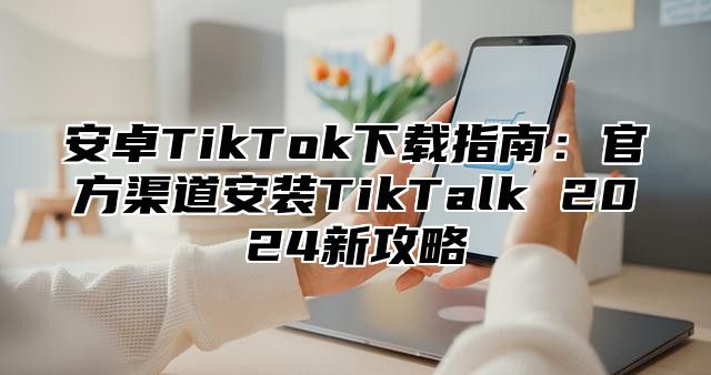 安卓TikTok下载指南：官方渠道安装TikTalk 2025新攻略