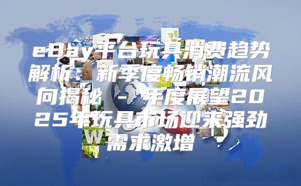 eBay平台玩具消费趋势解析：新季度畅销潮流风向揭秘 - 年度展望2025年玩具市场迎来强劲需求激增