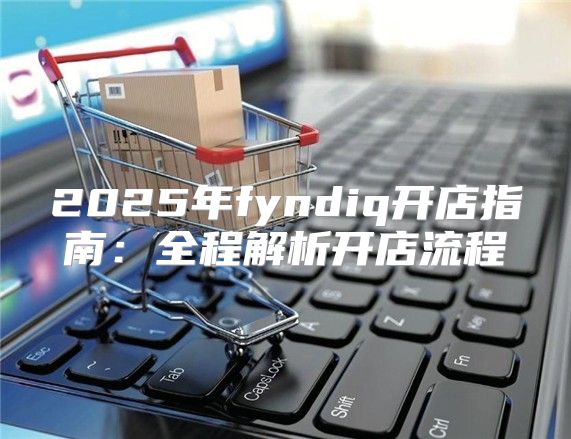 2025年fyndiq开店指南：全程解析开店流程