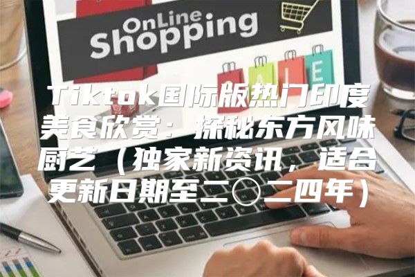 Tiktok国际版热门印度美食欣赏：探秘东方风味厨艺独家新资讯，适合更新日期至二〇二四年