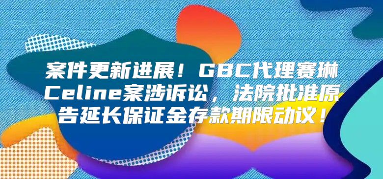 案件更新进展！GBC代理赛琳Celine案涉诉讼，法院批准原告延长保证金存款期限动议！
