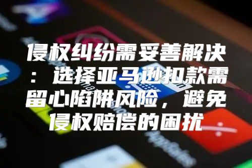 侵权纠纷需妥善解决：选择亚马逊扣款需留心陷阱风险，避免侵权赔偿的困扰