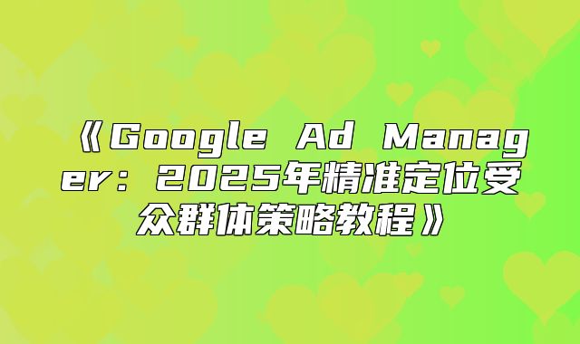 GoogleAdManager：2025年精准定位受众群体策略教程