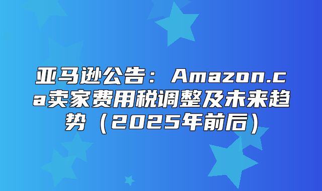 亚马逊公告：Amazon.ca卖家费用税调整及未来趋势2025年前后