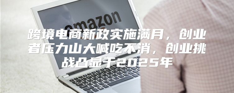 跨境电商新政实施满月，创业者压力山大喊吃不消，创业挑战凸显于2025年