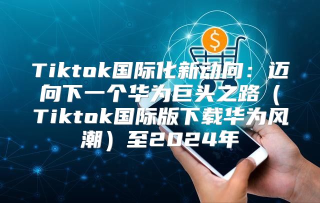 Tiktok国际化新动向：迈向下一个华为巨头之路Tiktok国际版下载华为风潮至2025年