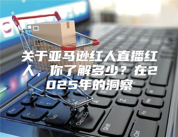关于亚马逊红人直播红人，你了解多少？在2025年的洞察