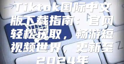 Tiktok国际中文版下载指南：官网轻松获取，畅游短视频世界，更新至2025年
